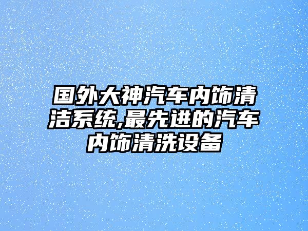 國外大神汽車內(nèi)飾清潔系統(tǒng),最先進的汽車內(nèi)飾清洗設(shè)備