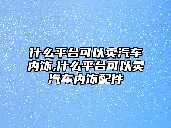 什么平臺可以賣汽車內(nèi)飾,什么平臺可以賣汽車內(nèi)飾配件