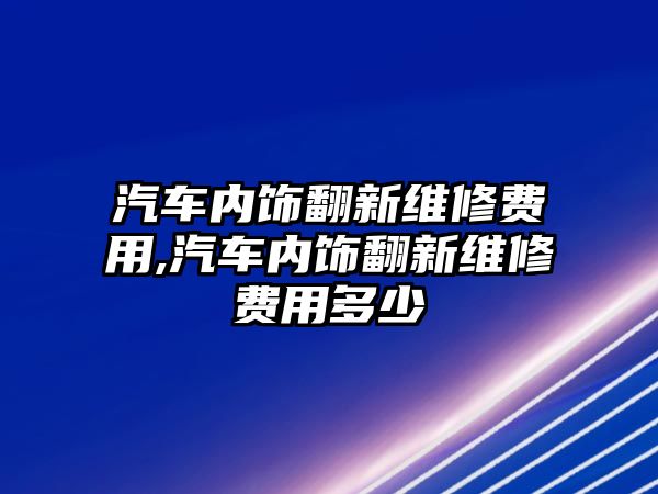 汽車內(nèi)飾翻新維修費(fèi)用,汽車內(nèi)飾翻新維修費(fèi)用多少