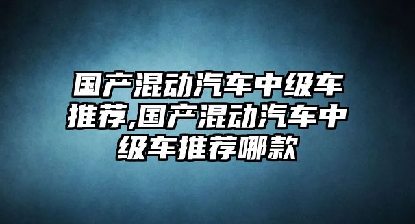 國(guó)產(chǎn)混動(dòng)汽車(chē)中級(jí)車(chē)推薦,國(guó)產(chǎn)混動(dòng)汽車(chē)中級(jí)車(chē)推薦哪款