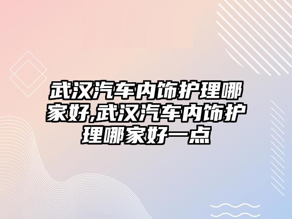 武漢汽車內(nèi)飾護理哪家好,武漢汽車內(nèi)飾護理哪家好一點