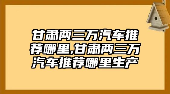 甘肅兩三萬(wàn)汽車推薦哪里,甘肅兩三萬(wàn)汽車推薦哪里生產(chǎn)