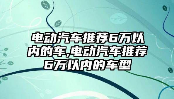 電動(dòng)汽車推薦6萬以內(nèi)的車,電動(dòng)汽車推薦6萬以內(nèi)的車型