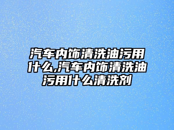 汽車內(nèi)飾清洗油污用什么,汽車內(nèi)飾清洗油污用什么清洗劑