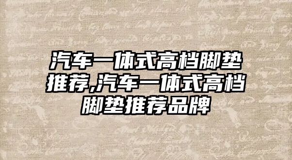 汽車一體式高檔腳墊推薦,汽車一體式高檔腳墊推薦品牌