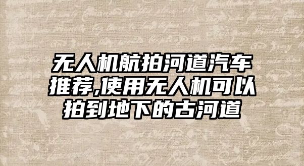 無人機航拍河道汽車推薦,使用無人機可以拍到地下的古河道