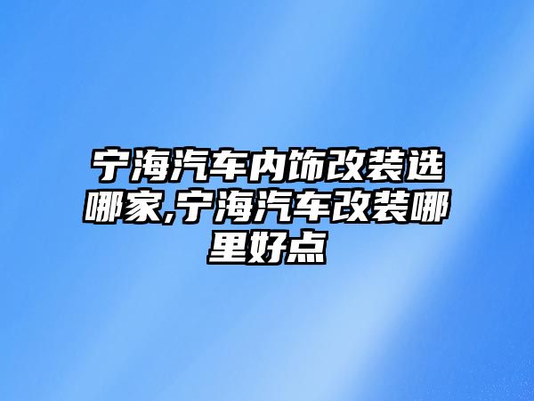 寧海汽車內(nèi)飾改裝選哪家,寧海汽車改裝哪里好點