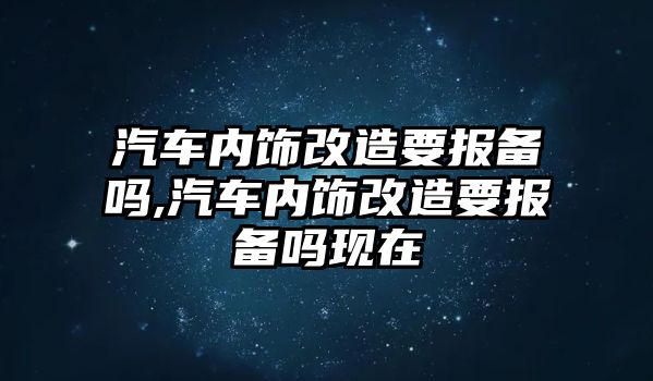 汽車內(nèi)飾改造要報(bào)備嗎,汽車內(nèi)飾改造要報(bào)備嗎現(xiàn)在