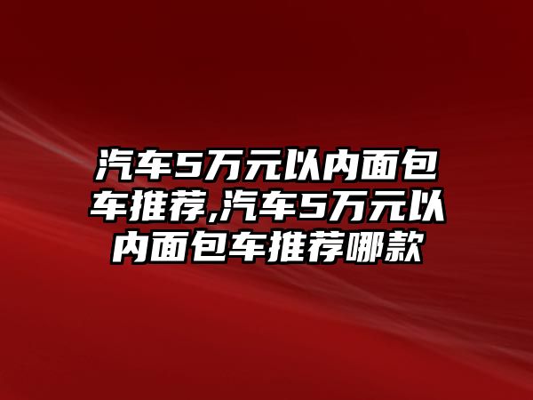 汽車5萬元以內(nèi)面包車推薦,汽車5萬元以內(nèi)面包車推薦哪款