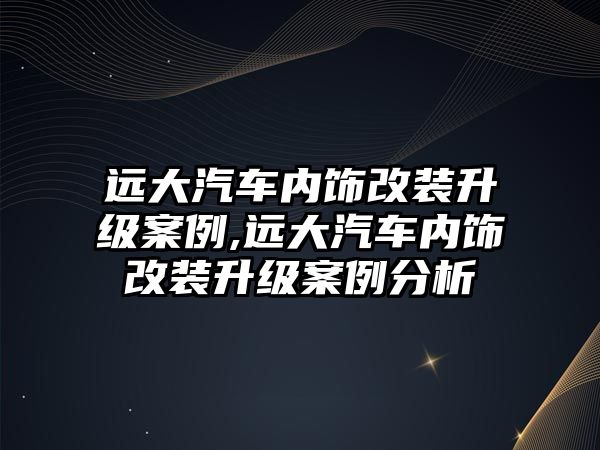 遠大汽車內(nèi)飾改裝升級案例,遠大汽車內(nèi)飾改裝升級案例分析