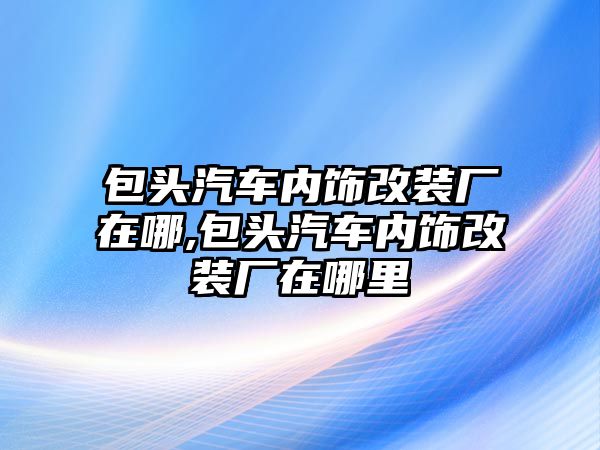 包頭汽車內(nèi)飾改裝廠在哪,包頭汽車內(nèi)飾改裝廠在哪里