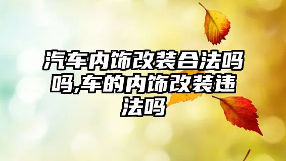 汽車內(nèi)飾改裝合法嗎嗎,車的內(nèi)飾改裝違法嗎