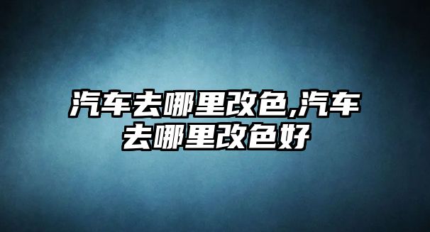 汽車去哪里改色,汽車去哪里改色好