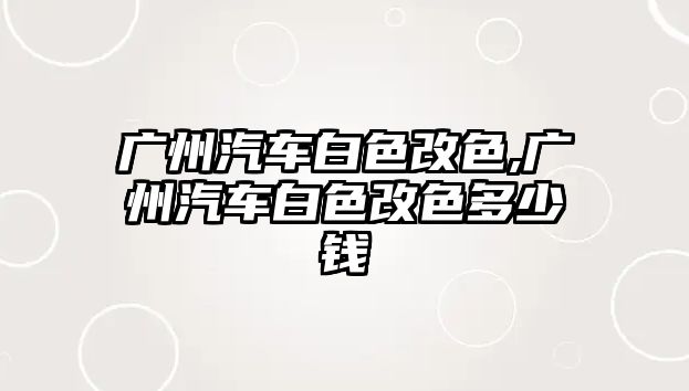 廣州汽車白色改色,廣州汽車白色改色多少錢