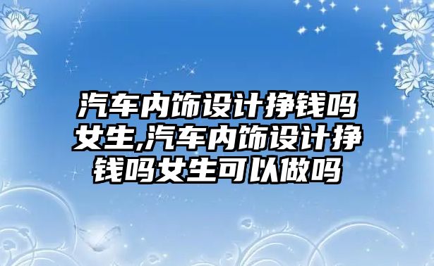 汽車內(nèi)飾設(shè)計掙錢嗎女生,汽車內(nèi)飾設(shè)計掙錢嗎女生可以做嗎