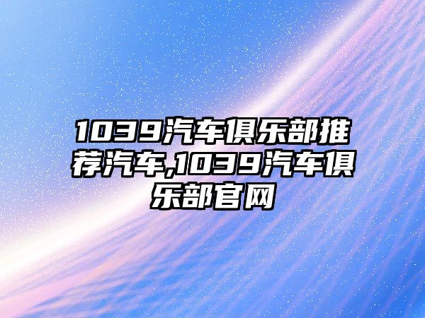 1039汽車俱樂部推薦汽車,1039汽車俱樂部官網(wǎng)