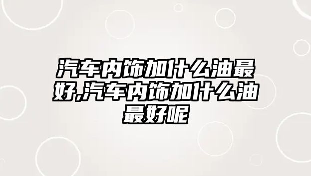 汽車內(nèi)飾加什么油最好,汽車內(nèi)飾加什么油最好呢