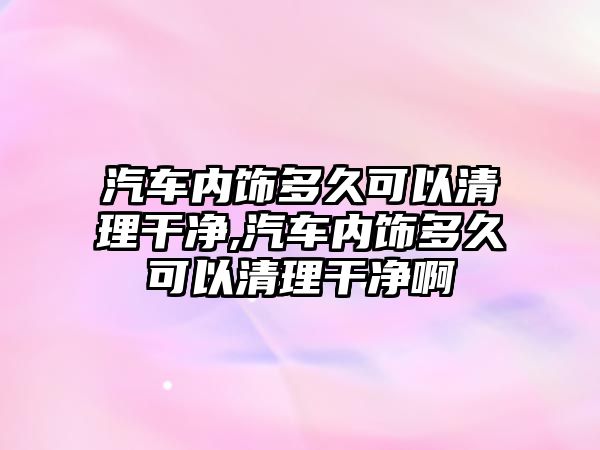 汽車內(nèi)飾多久可以清理干凈,汽車內(nèi)飾多久可以清理干凈啊