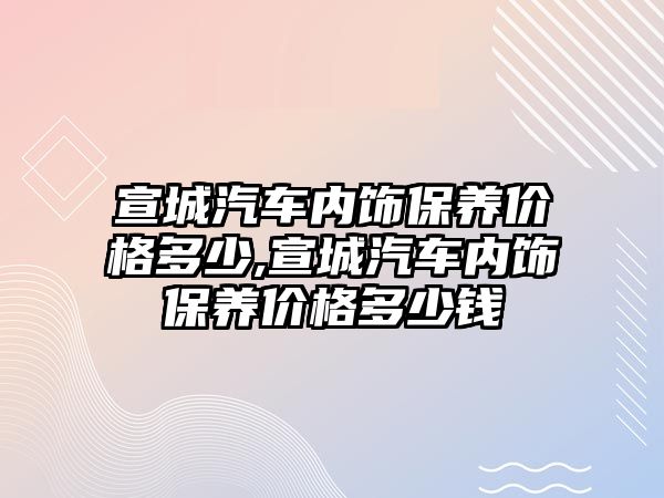 宣城汽車內飾保養(yǎng)價格多少,宣城汽車內飾保養(yǎng)價格多少錢