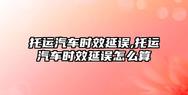 托運汽車時效延誤,托運汽車時效延誤怎么算