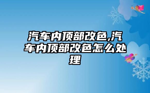 汽車內(nèi)頂部改色,汽車內(nèi)頂部改色怎么處理