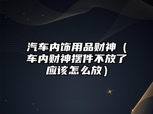 汽車內(nèi)飾用品財(cái)神（車內(nèi)財(cái)神擺件不放了應(yīng)該怎么放）