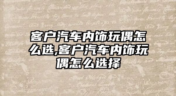 客戶汽車內(nèi)飾玩偶怎么選,客戶汽車內(nèi)飾玩偶怎么選擇