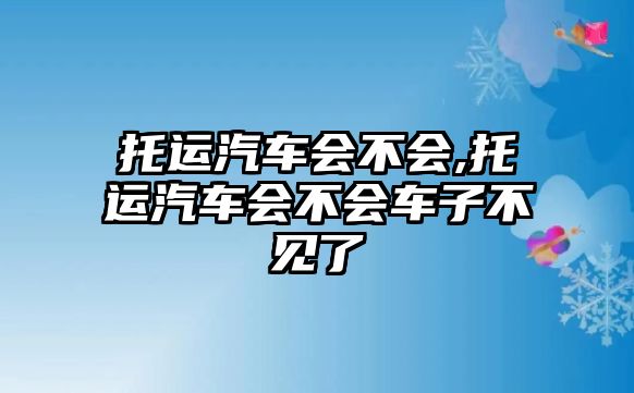 托運(yùn)汽車會(huì)不會(huì),托運(yùn)汽車會(huì)不會(huì)車子不見了