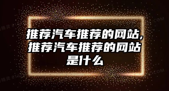 推薦汽車推薦的網(wǎng)站,推薦汽車推薦的網(wǎng)站是什么