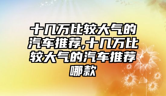 十幾萬(wàn)比較大氣的汽車推薦,十幾萬(wàn)比較大氣的汽車推薦哪款