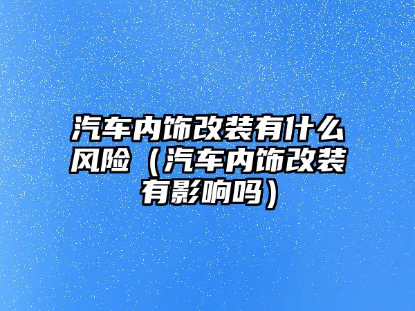 汽車內飾改裝有什么風險（汽車內飾改裝有影響嗎）