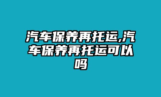 汽車保養(yǎng)再托運(yùn),汽車保養(yǎng)再托運(yùn)可以嗎