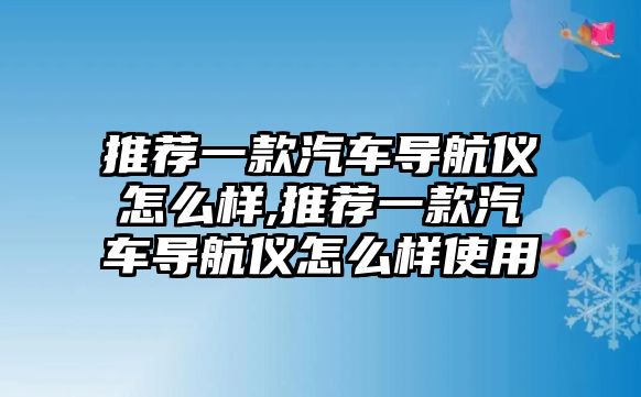 推薦一款汽車導(dǎo)航儀怎么樣,推薦一款汽車導(dǎo)航儀怎么樣使用